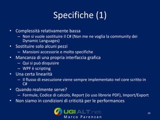 Specifiche (1)
• Complessità relativamente bassa
    – Non si vuole sostituire il C# (Non me ne voglia la community dei
      Dynamic Languages)
• Sostituire solo alcuni pezzi
    – Mansioni accessorie e molto specifiche
• Mancanza di una propria interfaccia grafica
    – Qui si può disquisire
    – WPF è scripting
• Una certa linearità
    – Il flusso di esecuzione viene sempre implementato nel core scritto in
      C#
• Quando realmente serve?
    – Formule, Codice di calcolo, Report (io uso librerie PDF), Import/Export
• Non siamo in condizioni di criticità per le performances

                                                                              24
                              Marco Parenzan
 