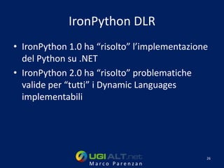 IronPython DLR
• IronPython 1.0 ha “risolto” l’implementazione
  del Python su .NET
• IronPython 2.0 ha “risolto” problematiche
  valide per “tutti” i Dynamic Languages
  implementabili




                                              26
                  Marco Parenzan
 