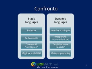 Confronto
     Static                Dynamic
   Languages              Languages

     Robusto           Semplice e stringato

                           Interpretato
   Performante
                        (no compilazione)

     Strumenti           “implicitamente
   “intelligenti”           tipizzato”

Migliore scalabilità    Meta-programming



                                              3
               Marco Parenzan
 