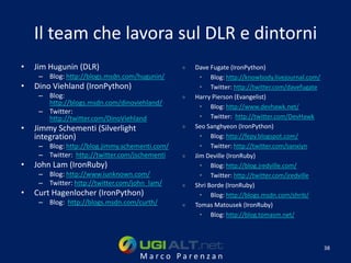 Il team che lavora sul DLR e dintorni
•   Jim Hugunin (DLR)                           »   Dave Fugate (IronPython)
     – Blog: http://blogs.msdn.com/hugunin/           • Blog: http://knowbody.livejournal.com/
•   Dino Viehland (IronPython)                        • Twitter: http://twitter.com/davefugate
     – Blog:                                    »   Harry Pierson (Evangelist)
       http://blogs.msdn.com/dinoviehland/
                                                      • Blog: http://www.devhawk.net/
     – Twitter:
       http://twitter.com/DinoViehland                • Twitter: http://twitter.com/DevHawk
•   Jimmy Schementi (Silverlight                »   Seo Sanghyeon (IronPython)
    integration)                                      • Blog: http://fepy.blogspot.com/
     – Blog: http://blog.jimmy.schementi.com/         • Twitter: http://twitter.com/sanxiyn
     – Twitter: http://twitter.com/jschementi   »   Jim Deville (IronRuby)
•   John Lam (IronRuby)                               • Blog: http://blog.jredville.com/
     – Blog: http://www.iunknown.com/                 • Twitter: http://twitter.com/jredville
     – Twitter: http://twitter.com/john_lam/    »   Shri Borde (IronRuby)
•   Curt Hagenlocher (IronPython)                     • Blog: http://blogs.msdn.com/shrib/
     – Blog: http://blogs.msdn.com/curth/       »   Tomas Matousek (IronRuby)
                                                      • Blog: http://blog.tomasm.net/



                                                                                                 38
                                     Marco Parenzan
 