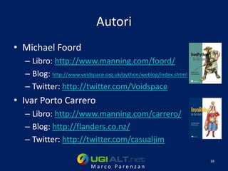 Autori
• Michael Foord
  – Libro: http://www.manning.com/foord/
  – Blog: http://www.voidspace.org.uk/python/weblog/index.shtml
  – Twitter: http://twitter.com/Voidspace
• Ivar Porto Carrero
  – Libro: http://www.manning.com/carrero/
  – Blog: http://flanders.co.nz/
  – Twitter: http://twitter.com/casualjim

                                                                  39
                          Marco Parenzan
 