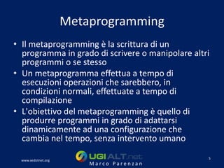 Metaprogramming
• Il metaprogramming è la scrittura di un
  programma in grado di scrivere o manipolare altri
  programmi o se stesso
• Un metaprogramma effettua a tempo di
  esecuzioni operazioni che sarebbero, in
  condizioni normali, effettuate a tempo di
  compilazione
• L'obiettivo del metaprogramming è quello di
  produrre programmi in grado di adattarsi
  dinamicamente ad una configurazione che
  cambia nel tempo, senza intervento umano
                                                  5
  www.xedotnet.org
                         Marco Parenzan
 