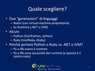 Quale scegliere?
• Due “generazioni” di linguaggi
  – Nativi (con virtual machine proprietaria)
  – Su Runtime (.NET o JVM)
• Alcuni
  – Python (IronPython, Jython)
  – Ruby (IronRuby, JRuby)
• Perché portare Python o Ruby su .NET o JVM?
  – Py o Rb usano il runtime
  – Py o Rb sono accessibli dal runtime (e questo è il
    nostro caso)

                                                         7
                      Marco Parenzan
 