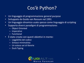 Cos’è Python?
•   Un linguaggio di programmazione general purpose
•   Sviluppato da Guido van Rossum nel 1991
•   Un linguaggio dinamico usato spesso come linguaggio di scripting
•   Supporta diversi paradigmi di programmazione:
    – Object Oriented
    – Imperative
    – Functional
• È stato creato con questi obiettivi in mente:
    –   Leggibilità del codice
    –   Sintassi minimalista
    –   Un esteso set di librerie
    –   Duck Typing



                                                                       9
                                Marco Parenzan
 