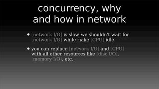concurrency, why
  and how in network
• [network I/O] is slow, we shouldn't wait for
  [network I/O] while make [CPU] idle.

• you can replace [network I/O] and [CPU]
  with all other resources like [disc I/O],
  [memory I/O], etc.
 