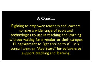 A Quest...
 Fighting to empower teachers and learners
      to have a wide range of tools and
technologies to use in teaching and learning
without waiting for a vendor or their campus
  IT deparement to "get around to it". In a
sense I want an "App Store" for software to
        support teaching and learning.
 