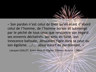 	« Son pardon n’est celui de Dieu qu’en étant d’abord celui de l’homme, de l’homme écrasé et submergé par le péché de tous ceux que rencontre son regard: ses ennemis déchaînés, ses amis en fuite, son innocence bafouée, Jérusalem figée dans sa peur ou son égoïsme. …/…  Jésus meurt en pardonnant. »(Jacques GUILLET, Entre Jésus et l’Église, Éditions du Seuil – 1984.)