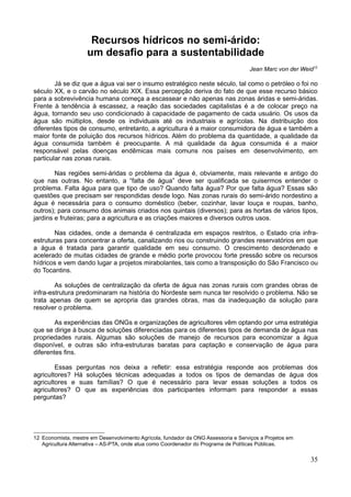 Recursos hídricos no semi-árido:
                     um desafio para a sustentabilidade
                                                                                    Jean Marc von der Weid12

        Já se diz que a água vai ser o insumo estratégico neste século, tal como o petróleo o foi no
século XX, e o carvão no século XIX. Essa percepção deriva do fato de que esse recurso básico
para a sobrevivência humana começa a escassear e não apenas nas zonas áridas e semi-áridas.
Frente à tendência à escassez, a reação das sociedades capitalistas é a de colocar preço na
água, tornando seu uso condicionado à capacidade de pagamento de cada usuário. Os usos da
água são múltiplos, desde os individuais até os industriais e agrícolas. Na distribuição dos
diferentes tipos de consumo, entretanto, a agricultura é a maior consumidora de água e também a
maior fonte de poluição dos recursos hídricos. Além do problema da quantidade, a qualidade da
água consumida também é preocupante. A má qualidade da água consumida é a maior
responsável pelas doenças endêmicas mais comuns nos países em desenvolvimento, em
particular nas zonas rurais.

        Nas regiões semi-áridas o problema da água é, obviamente, mais relevante e antigo do
que nas outras. No entanto, a “falta de água” deve ser qualificada se quisermos entender o
problema. Falta água para que tipo de uso? Quando falta água? Por que falta água? Essas são
questões que precisam ser respondidas desde logo. Nas zonas rurais do semi-árido nordestino a
água é necessária para o consumo doméstico (beber, cozinhar, lavar louça e roupas, banho,
outros); para consumo dos animais criados nos quintais (diversos); para as hortas de vários tipos,
jardins e fruteiras; para a agricultura e as criações maiores e diversos outros usos.

        Nas cidades, onde a demanda é centralizada em espaços restritos, o Estado cria infra-
estruturas para concentrar a oferta, canalizando rios ou construindo grandes reservatórios em que
a água é tratada para garantir qualidade em seu consumo. O crescimento desordenado e
acelerado de muitas cidades de grande e médio porte provocou forte pressão sobre os recursos
hídricos e vem dando lugar a projetos mirabolantes, tais como a transposição do São Francisco ou
do Tocantins.

        As soluções de centralização da oferta de água nas zonas rurais com grandes obras de
infra-estrutura predominaram na história do Nordeste sem nunca ter resolvido o problema. Não se
trata apenas de quem se apropria das grandes obras, mas da inadequação da solução para
resolver o problema.

        As experiências das ONGs e organizações de agricultores vêm optando por uma estratégia
que se dirige à busca de soluções diferenciadas para os diferentes tipos de demanda de água nas
propriedades rurais. Algumas são soluções de manejo de recursos para economizar a água
disponível, e outras são infra-estruturas baratas para captação e conservação de água para
diferentes fins.

        Essas perguntas nos deixa a refletir: essa estratégia responde aos problemas dos
agricultores? Há soluções técnicas adequadas a todos os tipos de demandas de água dos
agricultores e suas famílias? O que é necessário para levar essas soluções a todos os
agricultores? O que as experiências dos participantes informam para responder a essas
perguntas?




12 Economista, mestre em Desenvolvimento Agrícola, fundador da ONG Assessoria e Serviços a Projetos em
   Agricultura Alternativa – AS-PTA, onde atua como Coordenador do Programa de Políticas Públicas.


                                                                                                         35
 