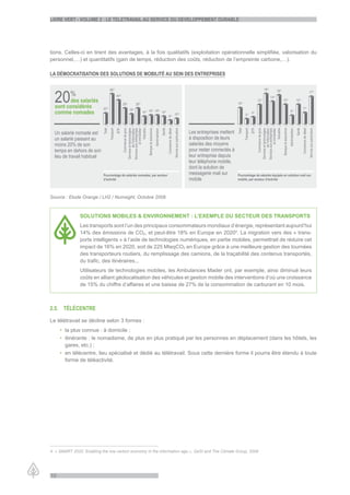 LiVre Vert - VoLume 2 : Le teLetraVaiL au serVice du deVeLoppement durabLe




tions. Celles-ci en tirent des avantages, à la fois qualitatifs (exploitation opérationnelle simplifiée, valorisation du
personnel,…) et quantitatifs (gain de temps, réduction des coûts, réduction de l’empreinte carbone,…).

La démocratisation des soLutions de mobiLité au sein des entreprises




Source : Etude Orange / LH2 / Numsight, Octobre 2008



               SOLUTIONS MOBILES & ENVIRONNEMENT : L’EXEMPLE DU SECTEUR DES TRANSPORTS
               Les transports sont l’un des principaux consommateurs mondiaux d’énergie, représentant aujourd’hui
               14% des émissions de CO2, et peut-être 18% en Europe en 20204. La migration vers des « trans-
               ports intelligents » à l’aide de technologies numériques, en partie mobiles, permettrait de réduire cet
               impact de 16% en 2020, soit de 225 MteqCO2 en Europe grâce à une meilleure gestion des tournées
               des transporteurs routiers, du remplissage des camions, de la traçabilité des contenus transportés,
               du trafic, des itinéraires...
               Utilisateurs de technologies mobiles, les Ambulances Mader ont, par exemple, ainsi diminué leurs
               coûts en alliant géolocalisation des véhicules et gestion mobile des interventions d’où une croissance
               de 15% du chiffre d’affaires et une baisse de 27% de la consommation de carburant en 10 mois.



2.5. téLécentre

Le télétravail se décline selon 3 formes :
     • la plus connue : à domicile ;
     • itinérante : le nomadisme, de plus en plus pratiqué par les personnes en déplacement (dans les hôtels, les
       gares, etc.) ;
     • en télécentre, lieu spécialisé et dédié au télétravail. Sous cette dernière forme il pourra être étendu à toute
       forme de téléactivité.




4 « SMART 2020: Enabling the low carbon economy in the information age », GeSI and The Climate Group, 2008




10
 
