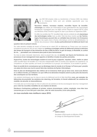 LiVre Vert - VoLume 2 : Le teLetraVaiL au serVice du deVeLoppement durabLe




                                A
                                       vec 600 000 emplois créés ou transformés à l’horizon 2020, les métiers
                                       de la Croissance Verte sont une véritable opportunité pour nos
                                       concitoyens.
                                Nouveaux métiers, nouveaux emplois, nouvelles façons de travailler,
                                d’échanger, les métiers de l’informatique et plus généralement des Technologies
                                Numériques n’échappent pas à la règle comme l’illustre le rapport DETIC remis
                                aux Ministres d’Etat Christine Lagarde et Jean-Louis Borloo en septembre 2009.
                             En effet, les sociétés des TIC travaillent déjà dans le contexte de cette dynamique
                             des technologies vertes mais au-delà, l’état des lieux montre que les Techno-
                             logies Numériques peuvent être un véritable bras de levier à la Croissance
                             Verte sur des sujets chers à Syntec informatique comme la dématérialisation, la
                             refonte des processus métiers et plus particulièrement le télétravail dont il est
question dans le présent volume.
Sur cette dernière modalité de travail, la France est en retard (8% de télétravail en France pour une moyenne
européenne de près de 18%) et ceci malgré les nombreux avantages avérés du télétravail comme la réduction
des temps de transport et des émissions de Gaz à Effet de Serre, le gain de temps, la flexibilité, le confort
de vie,… permettant une croissance plus juste et plus harmonieuse.
Sa mise en place nécessite néanmoins, dans la plupart des cas, de revisiter ses façons de fonctionner, ses
processus et son management mais apporte un bénéfice à toutes les parties prenantes.
Aujourd’hui, toutes les technologies existent et sont là pour supporter, impulser, initier, mettre en place
cette nouvelle façon de travailler où il n’est plus indispensable d’être au bureau pour apporter son expérience, sa
compétence, sa valeur ajoutée, son travail, sa contribution à un groupe, son entreprise, ou la société en général.
Dans la société de la connaissance qui se développe dans le monde et en Europe, la France peut prendre
une place de choix avec tout le savoir-faire des membres de Syntec informatique.
Dans le plan de développement des métiers de la Croissance Verte que je lance avec Jean-Louis Borloo
en ce début d’année, je m’attache à ce que l’offre et la demande d’emplois soient au plus près des besoins
des concitoyens sur leur territoire.
Les solutions techniques pour la mise en œuvre du télétravail sont là et déjà identifiées avec, par exemple, les
télécentres de proximité, les solutions de e-learning, de formation, le travail collaboratif, les solutions de
mobilité, de sécurité, la visioconférence.
Il ne reste plus qu’à encourager la mise en place de ces solutions et de les accompagner dans leur management
pour créer les nouvelles modalités de ces emplois de demain.
Décideurs d’entreprises publiques et privées, acteurs économiques, cadres, employés, vous êtes tous
concernés par ce Livre Vert pour votre bien, celui de notre économie, et de notre planète.

Je vous souhaite mes meilleurs vœux 2010.




                                                               Valérie Létard
                                                               Secrétaire d’Etat auprès du Ministre d’Etat,
                                                               en charge du Développement Durable




2
 