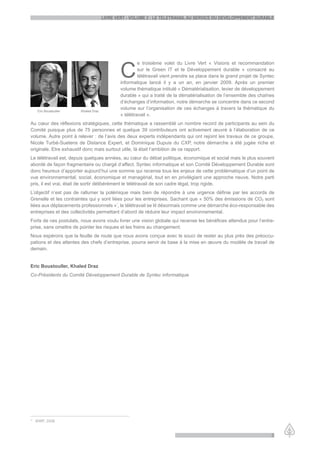 LiVre Vert - VoLume 2 : Le teLetraVaiL au serVice du deVeLoppement durabLe




                                             C
                                                      e troisième volet du Livre Vert « Visions et recommandation
                                                      sur le Green IT et le Développement durable » consacré au
                                                      télétravail vient prendre sa place dans le grand projet de Syntec
                                             informatique lancé il y a un an, en janvier 2009. Après un premier
                                             volume thématique intitulé « Dématérialisation, levier de développement
                                             durable » qui a traité de la dématérialisation de l’ensemble des chaînes
                                             d’échanges d’information, notre démarche se concentre dans ce second
                                             volume sur l’organisation de ces échanges à travers la thématique du
   Eric Boustouller    Khaled Draz
                                             « télétravail ».
Au cœur des réflexions stratégiques, cette thématique a rassemblé un nombre record de participants au sein du
Comité puisque plus de 75 personnes et quelque 39 contributeurs ont activement œuvré à l’élaboration de ce
volume. Autre point à relever : de l’avis des deux experts indépendants qui ont rejoint les travaux de ce groupe,
Nicole Turbé-Suetens de Distance Expert, et Dominique Dupuis du CXP, notre démarche a été jugée riche et
originale. Etre exhaustif donc mais surtout utile, là était l’ambition de ce rapport.
Le télétravail est, depuis quelques années, au cœur du débat politique, économique et social mais le plus souvent
abordé de façon fragmentaire ou chargé d’affect. Syntec informatique et son Comité Développement Durable sont
donc heureux d’apporter aujourd’hui une somme qui recense tous les enjeux de cette problématique d’un point de
vue environnemental, social, économique et managérial, tout en en privilégiant une approche neuve. Notre parti
pris, il est vrai, était de sortir délibérément le télétravail de son cadre légal, trop rigide.
L’objectif n’est pas de rallumer la polémique mais bien de répondre à une urgence définie par les accords de
Grenelle et les contraintes qui y sont liées pour les entreprises. Sachant que « 50% des émissions de CO2 sont
liées aux déplacements professionnels »*, le télétravail se lit désormais comme une démarche éco-responsable des
entreprises et des collectivités permettant d’abord de réduire leur impact environnemental.
Forts de ces postulats, nous avons voulu livrer une vision globale qui recense les bénéfices attendus pour l’entre-
prise, sans omettre de pointer les risques et les freins au changement.
Nous espérons que la feuille de route que nous avons conçue avec le souci de rester au plus près des préoccu-
pations et des attentes des chefs d’entreprise, pourra servir de base à la mise en œuvre du modèle de travail de
demain.


Eric Boustouller, Khaled Draz
Co-Présidents du Comité Développement Durable de Syntec informatique




* WWF, 2008.


                                                                                                                     3
 