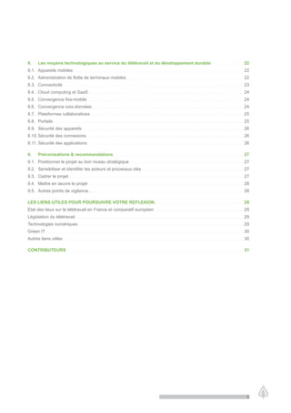 8.              Les moyens technologiques au service du télétravail et du développement durable . . . . . . . . . . . . . . . . . . . . . . . . . . . . 22
8.1. Appareils mobiles                                                    .................................................................................................................................................                                                                                                                            22
8.2. Administration de flotte de terminaux mobiles. . . . . . . . . . . . . . . . . . . . . . . . . . . . . . . . . . . . . . . . . . . . . . . . . . . . . . . . . . . . . . . . . . . . . . . . . . . . . . . . . . . . . . . . . . . . . . . . . . . . . 22
8.3. Connectivité . . . . . . . . . . . . . . . . . . . . . . . . . . . . . . . . . . . . . . . . . . . . . . . . . . . . . . . . . . . . . . . . . . . . . . . . . . . . . . . . . . . . . . . . . . . . . . . . . . . . . . . . . . . . . . . . . . . . . . . . . . . . . . . . . . . . . . . . . . . . . . . . . . . . . . . . . . . 23
8.4. Cloud computing et SaaS . . . . . . . . . . . . . . . . . . . . . . . . . . . . . . . . . . . . . . . . . . . . . . . . . . . . . . . . . . . . . . . . . . . . . . . . . . . . . . . . . . . . . . . . . . . . . . . . . . . . . . . . . . . . . . . . . . . . . . . . . . . . . . . . . . . . . 24
8.5. Convergence fixe-mobile . . . . . . . . . . . . . . . . . . . . . . . . . . . . . . . . . . . . . . . . . . . . . . . . . . . . . . . . . . . . . . . . . . . . . . . . . . . . . . . . . . . . . . . . . . . . . . . . . . . . . . . . . . . . . . . . . . . . . . . . . . . . . . . . . . . . . . 24
8.6. Convergence voix-données . . . . . . . . . . . . . . . . . . . . . . . . . . . . . . . . . . . . . . . . . . . . . . . . . . . . . . . . . . . . . . . . . . . . . . . . . . . . . . . . . . . . . . . . . . . . . . . . . . . . . . . . . . . . . . . . . . . . . . . . . . . . . . . . . . 24
8.7. Plateformes collaboratives. . . . . . . . . . . . . . . . . . . . . . . . . . . . . . . . . . . . . . . . . . . . . . . . . . . . . . . . . . . . . . . . . . . . . . . . . . . . . . . . . . . . . . . . . . . . . . . . . . . . . . . . . . . . . . . . . . . . . . . . . . . . . . . . . . . . 25
8.8. Portails . . . . . . . . . . . . . . . . . . . . . . . . . . . . . . . . . . . . . . . . . . . . . . . . . . . . . . . . . . . . . . . . . . . . . . . . . . . . . . . . . . . . . . . . . . . . . . . . . . . . . . . . . . . . . . . . . . . . . . . . . . . . . . . . . . . . . . . . . . . . . . . . . . . . . . . . . . . . . . . . . . . 25
8.9. Sécurité des appareils                                                             .........................................................................................................................................                                                                                                                      26
8.10. Sécurité des connexions . . . . . . . . . . . . . . . . . . . . . . . . . . . . . . . . . . . . . . . . . . . . . . . . . . . . . . . . . . . . . . . . . . . . . . . . . . . . . . . . . . . . . . . . . . . . . . . . . . . . . . . . . . . . . . . . . . . . . . . . . . . . . . . . . . . . . . . 26
8.11. Sécurité des applications . . . . . . . . . . . . . . . . . . . . . . . . . . . . . . . . . . . . . . . . . . . . . . . . . . . . . . . . . . . . . . . . . . . . . . . . . . . . . . . . . . . . . . . . . . . . . . . . . . . . . . . . . . . . . . . . . . . . . . . . . . . . . . . . . . . . . . 26

9.              Préconisations & recommandations . . . . . . . . . . . . . . . . . . . . . . . . . . . . . . . . . . . . . . . . . . . . . . . . . . . . . . . . . . . . . . . . . . . . . . . . . . . . . . . . . . . . . . . . . . . . . . . . . . . . . . . . . . . . . . . 27
9.1. Positionner le projet au bon niveau stratégique . . . . . . . . . . . . . . . . . . . . . . . . . . . . . . . . . . . . . . . . . . . . . . . . . . . . . . . . . . . . . . . . . . . . . . . . . . . . . . . . . . . . . . . . . . . . . . . . . . 27
9.2. Sensibiliser et identifier les acteurs et processus clés. . . . . . . . . . . . . . . . . . . . . . . . . . . . . . . . . . . . . . . . . . . . . . . . . . . . . . . . . . . . . . . . . . . . . . . . . . . . . . . . . . . . . . . . 27
9.3. Cadrer le projet . . . . . . . . . . . . . . . . . . . . . . . . . . . . . . . . . . . . . . . . . . . . . . . . . . . . . . . . . . . . . . . . . . . . . . . . . . . . . . . . . . . . . . . . . . . . . . . . . . . . . . . . . . . . . . . . . . . . . . . . . . . . . . . . . . . . . . . . . . . . . . . . . . . . . . 27
9.4. Mettre en œuvre le projet . . . . . . . . . . . . . . . . . . . . . . . . . . . . . . . . . . . . . . . . . . . . . . . . . . . . . . . . . . . . . . . . . . . . . . . . . . . . . . . . . . . . . . . . . . . . . . . . . . . . . . . . . . . . . . . . . . . . . . . . . . . . . . . . . . . . . 28
9.5. Autres points de vigilance… . . . . . . . . . . . . . . . . . . . . . . . . . . . . . . . . . . . . . . . . . . . . . . . . . . . . . . . . . . . . . . . . . . . . . . . . . . . . . . . . . . . . . . . . . . . . . . . . . . . . . . . . . . . . . . . . . . . . . . . . . . . . . . . . . 28

LES LIENS UTILES POUR POURSUIVRE VOTRE REFLEXION . . . . . . . . . . . . . . . . . . . . . . . . . . . . . . . . . . . . . . . . . . . . . . . . . . . . . . . . . . . . . . . . . . . . . . . . . . . . 29
Etat des lieux sur le télétravail en France et comparatif européen                                                                                                                                       ............................................................................                                                                  29
Législation du télétravail . . . . . . . . . . . . . . . . . . . . . . . . . . . . . . . . . . . . . . . . . . . . . . . . . . . . . . . . . . . . . . . . . . . . . . . . . . . . . . . . . . . . . . . . . . . . . . . . . . . . . . . . . . . . . . . . . . . . . . . . . . . . . . . . . . . . . . . . . . . . . . . . 29
Technologies numériques . . . . . . . . . . . . . . . . . . . . . . . . . . . . . . . . . . . . . . . . . . . . . . . . . . . . . . . . . . . . . . . . . . . . . . . . . . . . . . . . . . . . . . . . . . . . . . . . . . . . . . . . . . . . . . . . . . . . . . . . . . . . . . . . . . . . . . . . . . . . . . 29
Green IT . . . . . . . . . . . . . . . . . . . . . . . . . . . . . . . . . . . . . . . . . . . . . . . . . . . . . . . . . . . . . . . . . . . . . . . . . . . . . . . . . . . . . . . . . . . . . . . . . . . . . . . . . . . . . . . . . . . . . . . . . . . . . . . . . . . . . . . . . . . . . . . . . . . . . . . . . . . . . . . . . . . . . . . . . . 30
Autres liens utiles . . . . . . . . . . . . . . . . . . . . . . . . . . . . . . . . . . . . . . . . . . . . . . . . . . . . . . . . . . . . . . . . . . . . . . . . . . . . . . . . . . . . . . . . . . . . . . . . . . . . . . . . . . . . . . . . . . . . . . . . . . . . . . . . . . . . . . . . . . . . . . . . . . . . . . . . . . . 30

CONTRIBUTEURS . . . . . . . . . . . . . . . . . . . . . . . . . . . . . . . . . . . . . . . . . . . . . . . . . . . . . . . . . . . . . . . . . . . . . . . . . . . . . . . . . . . . . . . . . . . . . . . . . . . . . . . . . . . . . . . . . . . . . . . . . . . . . . . . . . . . . . . . . . . . . . . . . . . . . . . . 31




                                                                                                                                                                                                                                                                                                                                                           5
 