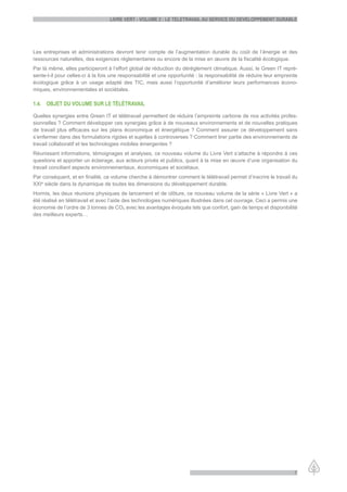 LiVre Vert - VoLume 2 : Le teLetraVaiL au serVice du deVeLoppement durabLe




Les entreprises et administrations devront tenir compte de l’augmentation durable du coût de l’énergie et des
ressources naturelles, des exigences réglementaires ou encore de la mise en œuvre de la fiscalité écologique.
Par là même, elles participeront à l’effort global de réduction du dérèglement climatique. Aussi, le Green IT repré-
sente-t-il pour celles-ci à la fois une responsabilité et une opportunité : la responsabilité de réduire leur empreinte
écologique grâce à un usage adapté des TIC, mais aussi l’opportunité d’améliorer leurs performances écono-
miques, environnementales et sociétales.

1.4. objet du VoLume sur Le téLétraVaiL

Quelles synergies entre Green IT et télétravail permettent de réduire l’empreinte carbone de nos activités profes-
sionnelles ? Comment développer ces synergies grâce à de nouveaux environnements et de nouvelles pratiques
de travail plus efficaces sur les plans économique et énergétique ? Comment assurer ce développement sans
s’enfermer dans des formulations rigides et sujettes à controverses ? Comment tirer partie des environnements de
travail collaboratif et les technologies mobiles émergentes ?
Réunissant informations, témoignages et analyses, ce nouveau volume du Livre Vert s’attache à répondre à ces
questions et apporter un éclairage, aux acteurs privés et publics, quant à la mise en œuvre d’une organisation du
travail conciliant aspects environnementaux, économiques et sociétaux.
Par conséquent, et en finalité, ce volume cherche à démontrer comment le télétravail permet d’inscrire le travail du
XXIe siècle dans la dynamique de toutes les dimensions du développement durable.
Hormis, les deux réunions physiques de lancement et de clôture, ce nouveau volume de la série « Livre Vert » a
été réalisé en télétravail et avec l’aide des technologies numériques illustrées dans cet ouvrage. Ceci a permis une
économie de l’ordre de 3 tonnes de CO2 avec les avantages évoqués tels que confort, gain de temps et disponibilité
des meilleurs experts…




                                                                                                                     7
 