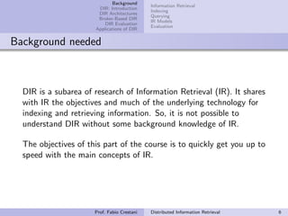 Background
                                             Information Retrieval
                       DIR: Introduction
                                             Indexing
                       DIR Architectures
                                             Querying
                       Broker-Based DIR
                                             IR Models
                          DIR Evaluation
                                             Evaluation
                      Applications of DIR


Background needed



  DIR is a subarea of research of Information Retrieval (IR). It shares
  with IR the objectives and much of the underlying technology for
  indexing and retrieving information. So, it is not possible to
  understand DIR without some background knowledge of IR.

  The objectives of this part of the course is to quickly get you up to
  speed with the main concepts of IR.




                      Prof. Fabio Crestani   Distributed Information Retrieval   6
 