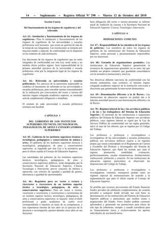 14 -- Suplemento -- Registro Oficial Nº 298 -- Martes 12 de Octubre del 2010
Sección Cuarta
Del funcionamiento de los órganos de cogobierno y del
referendo
Art. 63.- Instalación y funcionamiento de los órganos de
cogobierno.- Para la instalación y funcionamiento de los
órganos de cogobierno de las universidades y escuelas
politécnicas será necesario que exista un quórum de más de
la mitad de sus integrantes. Las resoluciones se tomarán por
mayoría simple o especial, de conformidad con lo dispuesto
en los estatutos de cada institución.
Las decisiones de los órganos de cogobierno que no estén
integrados de conformidad con esta Ley serán nulas y no
tendrán efecto jurídico alguno. Será responsabilidad de la
primera autoridad ejecutiva de la universidad o escuela
politécnica velar por la integración legal de los órganos de
cogobierno.
Art. 64.- Referendo en universidades y escuelas
politécnicas.- En ejercicio de la autonomía responsable se
establece el mecanismo de referendo en las universidades y
escuelas politécnicas, para consultar asuntos trascendentales
de la institución por convocatoria del rector o rectora del
máximo órgano colegiado académico superior; su resultado
será de cumplimiento obligatorio e inmediato.
El estatuto de cada universidad o escuela politécnica
normará esta facultad.
CAPÍTULO 3
DEL GOBIERNO DE LOS INSTITUTOS
SUPERIORES TÉCNICOS, TECNOLÓGICOS,
PEDAGÓGICOS, DE ARTES Y CONSERVATORIOS
SUPERIORES
Art. 65.- Gobierno de los institutos superiores técnicos y
tecnológicos, pedagógicos y conservatorios de música y
artes.- El gobierno de los institutos superiores técnicos y
tecnológicos, pedagógicos, de artes y conservatorios
superiores, se regularán por esta Ley y la normativa que
para el efecto expida el Consejo de Educación Superior.
Las autoridades del gobierno de los institutos superiores
técnicos, tecnológicos, pedagógicos, de artes y
conservatorios superiores públicos, serán designadas por la
Secretaría Nacional de Educación Superior, Ciencia,
Tecnología e Innovación, previo concurso de méritos y
oposición, con criterios de equidad y paridad de género,
alternancia e igualdad de oportunidades.
Art. 66.- Requisitos para ser rector o rectora y
vicerrector o vicerrectora de un instituto superior
técnico o tecnológico, pedagógicos, de artes y
conservatorios superiores.- Para ser rector o rectora,
vicerrector o vicerrectora, y vicerrectores o vicerrectoras de
un instituto superior técnico, tecnológico, pedagógicos, de
artes y conservatorios superiores, se requiere tener el título
profesional y grado académico de cuarto nivel
correspondiente a maestría en áreas de su competencia, y
una experiencia mínima de tres años en el ejercicio de la
docencia o investigación, quienes durarán cinco años en sus
funciones.
Será obligación del rector o rectora presentar su informe
anual de rendición de cuentas a la Secretaría Nacional de
Educación Superior, Ciencia, Tecnología e Innovación.
CAPÍTULO 4
DISPOSICIONES COMUNES
Art. 67.- Responsabilidad de los miembros de los órganos
de gobierno.- Los miembros de todos los órganos de
gobierno de las instituciones del Sistema de Educación
Superior, serán personal y pecuniariamente responsables
por sus decisiones.
Art. 68.- Garantía de organizaciones gremiales.- Las
instituciones de Educación Superior garantizarán la
existencia de organizaciones gremiales en su seno, las que
tendrán sus propios estatutos que guardarán concordancia
con la normativa institucional y esta Ley.
Sus directivas deberán renovarse de conformidad con las
normas estatutarias; caso contrario, el máximo órgano
colegiado académico superior de la institución convocará a
elecciones que garantizarán la renovación democrática.
Art. 69.- Denominación diferente a la de Rector.- Las
instituciones de educación superior no podrán dar a la
máxima autoridad ejecutiva una denominación diferente a la
de Rector.
Art. 70.- Régimen laboral de las y los servidores públicos
y de las y los trabajadores del Sistema de Educación
Superior.- El personal de las instituciones y organismos
públicos del Sistema de Educación Superior son servidores
públicos, cuyo régimen laboral se regirá por la Ley de
Servicio Público de conformidad con las reglas generales;
salvo el caso de los obreros, que se regulan por el Código
del Trabajo.
Los profesores o profesoras e investigadores o
investigadoras de las universidades y escuelas politécnicas
públicas son servidores públicos sujetos a un régimen
propio que estará contemplado en el Reglamento de Carrera
y Escalafón del Profesor e Investigador del Sistema de
Educación Superior, que fijará las normas que rijan el
ingreso, promoción, estabilidad, evaluación,
perfeccionamiento, escalas remunerativas, fortalecimiento
institucional, jubilación y cesación. En las instituciones de
educación superior particulares se observarán las
disposiciones del Código de Trabajo.
Los profesores o profesoras e investigadores o
investigadoras visitantes extranjeros podrán tener un
régimen especial de remuneraciones de acuerdo a la
reglamentación que para el efecto expida el Consejo de
Educación Superior.
Se prohíbe que recursos provenientes del Estado financien
fondos privados de jubilación complementaria, de cesantía
privados o cualquier fondo privado sea cual fuere su
denominación en las instituciones del Sistema de Educación
Superior públicas o particulares que reciben rentas o
asignaciones del Estado. Estos fondos podrán continuar
aplicándose y generando sus prestaciones para efecto de
este tipo de coberturas, siempre y cuando consideren para
su financiamiento única y exclusivamente los aportes
individuales de sus beneficiarios.
 