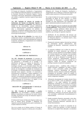 Suplemento -- Registro Oficial Nº 298 -- Martes 12 de Octubre del 2010 -- 19
El Consejo de Evaluación, Acreditación y Aseguramiento
de la Calidad de la Educación Superior en coordinación con
la Secretaría Nacional de Educación Superior, Ciencia,
Tecnología e Innovación, determinarán la obligatoriedad de
este examen y expedirán el permiso respectivo para ejercer
la profesión.
Art. 105.- Inclusión de criterios de creación de
instituciones del Sistema de Educación Superior en
procesos de evaluación y acreditación.- Para garantizar la
calidad de las universidades, escuelas politécnicas,
institutos superiores técnicos, tecnológicos, pedagógicos de
artes y conservatorios superiores, los procesos de
evaluación y acreditación deberán incluir todos los criterios
establecidos en esta Ley y en el Reglamento para la creación
de este tipo de instituciones.
Art.- 106.- Costos de la evaluación.- Los costos de las
evaluaciones externas y acreditaciones de las instituciones
de educación superior, serán responsabilidad del Consejo de
Evaluación, Acreditación y Aseguramiento de la Calidad de
la Educación Superior.
TÍTULO VI
PERTINENCIA
CAPÍTULO 1
DEL PRINCIPIO DE PERTINENCIA
Art. 107.- Principio de pertinencia.- El principio de
pertinencia consiste en que la educación superior responda a
las expectativas y necesidades de la sociedad, a la
planificación nacional, y al régimen de desarrollo, a la
prospectiva de desarrollo científico, humanístico y
tecnológico mundial, y a la diversidad cultural. Para ello,
las instituciones de educación superior articularán su oferta
docente, de investigación y actividades de vinculación con
la sociedad, a la demanda académica, a las necesidades de
desarrollo local, regional y nacional, a la innovación y
diversificación de profesiones y grados académicos, a las
tendencias del mercado ocupacional local, regional y
nacional, a las tendencias demográficas locales, provinciales
y regionales; a la vinculación con la estructura productiva
actual y potencial de la provincia y la región, y a las
políticas nacionales de ciencia y tecnología.
CAPÍTULO 2
CREACIÓN DE UNIVERSIDADES Y ESCUELAS
POLITÉCNICAS
Art. 108.- Creación de universidades y escuelas
politécnicas.- Las universidades y escuelas politécnicas
públicas y particulares se crearán por Ley, previo informe
favorable vinculante del Consejo de Educación Superior a
la Asamblea Nacional.
El informe del Consejo de Educación Superior tendrá como
base el informe previo favorable y obligatorio del
organismo nacional de planificación quien lo presentará en
un plazo máximo de 180 días.
Una vez se cuente con el informe anterior el Consejo de
Educación Superior requerirá el informe previo favorable y
obligatorio del Consejo de Evaluación, Acreditación y
Aseguramiento de la Calidad de la Educación Superior que
tendrá un plazo máximo de 180 días para presentarlo.
No se dará el trámite de Ley para la creación si se hubiere
prescindido de alguno de estos informes o si fuesen
desfavorables. El funcionario o autoridad pública que
incumpla con estas disposiciones será responsable civil,
penal y administrativamente de acuerdo con la Ley.
Art. 109.- Requisitos para la creación de una universidad
o escuela politécnica.- Quien promueva la creación de una
universidad o escuela politécnica deberá presentar al
Consejo de Educación Superior una propuesta técnico–
académica, que contenga los siguientes requisitos:
1. Justificativo de los promotores del proyecto que
demuestren su experiencia y vinculación con el Sistema
de Educación Superior y la solvencia moral y ética,
reconocida públicamente;
2. Propuesta de estructura orgánico funcional que incluyan
los instrumentos técnicos administrativos, plan
estratégico de desarrollo institucional y proyecto de
estatuto;
3. La estructura académica con la oferta de carreras en
modalidad de estudio presencial, que deberá ser
diferente a las que imparten las universidades existentes
en el entorno regional y que responda a las necesidades
de desarrollo regional y nacional, sustentada en un
estudio en el que se demuestre la necesidad de los
sectores productivos, gubernamentales, educativos,
ciencia, tecnología, innovación y la sociedad con el
respectivo estudio de mercado ocupacional que
justifique la puesta en marcha de la propuesta;
4. La propuesta técnica - académica debe contener el
modelo curricular y pedagógico, las mallas y diseños
macro y micro curriculares, perfiles profesionales,
programas analíticos describiendo los objetivos,
contenidos, recursos, forma de evaluación, bibliografía,
cronograma de actividades, número de créditos, la
diversidad pluricultural y multiétnica, la responsabilidad
social y compromiso ciudadano;
5. Información documentada de la planta docente básica
con al menos un 60% o más con dedicación a tiempo
completo y con grado académico de posgrado
debidamente certificado por el Consejo de Educación
Superior, determinando la pertinencia de sus estudios
con el área del conocimiento a impartir, la distribución
de la carga horaria de acuerdo a la malla curricular;
6. Establecer la nómina de un equipo mínimo
administrativo, financiero y de servicios, para dar inicio
a las actividades, estableciendo documentadamente la
relación laboral;
7. Estudio económico financiero, proyectado a cinco años,
que demuestre que la institución contará con los
recursos económicos–financieros suficientes para su
normal funcionamiento;
8. Acreditar conforme al derecho la propiedad de los
bienes y valores que permitan a la nueva institución
funcionar en un espacio físico adecuado a su naturaleza
 