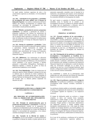 Suplemento -- Registro Oficial Nº 298 -- Martes 12 de Octubre del 2010 -- 23
En igual sentido, institutos superiores de artes y los
conservatorios superiores se articularán a la Universidad de
las Artes.
Art. 140. - Articulación de los programas y actividades
de investigación del sector público con el Sistema de
Educación Superior.- Los centros e instituciones del Sector
Público que realicen investigaciones en cualquier área,
articularán sus actividades de investigación con una
universidad o escuela politécnica pública.
Art. 141.- Difusión y promoción de carreras o programas
académicos.- La difusión y promoción de carreras o
programas académicos que realicen las instituciones de
educación superior serán claras y precisas, de manera tal
que no generen falsas expectativas ni induzcan a confusión
entre los diferentes niveles de formación; la inobservancia
será sancionada por el Consejo de Educación Superior de
acuerdo con la Ley.
Art. 142.- Sistema de seguimiento a graduados.- Todas
las instituciones del sistema de educación superior, públicas
y particulares, deberán instrumentar un sistema de
seguimiento a sus graduados y sus resultados serán
remitidos para conocimiento del Consejo de Evaluación,
Acreditación y Aseguramiento de la Calidad de la
Educación Superior.
Art. 143.- Bibliotecas.- Las instituciones de educación
superior públicas y particulares desarrollarán e integrarán
sistemas interconectados de bibliotecas a fin de promover el
acceso igualitario a los acervos existentes, y facilitar
préstamos e intercambios bibliográficos. Participarán en
bibliotecas digitales y sistemas de archivo en línea de
publicaciones académicas a nivel mundial.
Art. 144.- Tesis Digitalizadas.- Todas las instituciones de
educación superior estarán obligadas a entregar las tesis que
se elaboren para la obtención de títulos académicos de
grado y posgrado en formato digital para ser integradas al
Sistema Nacional de Información de la Educación Superior
del Ecuador para su difusión pública respetando los
derechos de autor.
TÍTULO VIII
AUTODETERMINACIÓN PARA LA PRODUCCIÓN
DEL PENSAMIENTO Y CONOCIMIENTO
CAPÍTULO 1
DEL PRINCIPIO DE AUTODETERMINACIÓN
PARA LA PRODUCCIÓN DEL PENSAMIENTO
Y CONOCIMIENTO
Art. 145.- Principio de autodeterminación para la
producción del pensamiento y conocimiento.- El principio
de autodeterminación consiste en la generación de
condiciones de independencia para la enseñanza, generación
y divulgación de conocimientos en el marco del diálogo de
saberes, la universalidad del pensamiento, y los avances
científico-tecnológicos locales y globales.
Art. 146.- Garantía de la libertad de cátedra e
investigativa.- En las universidades y escuelas politécnicas
se garantiza la libertad de cátedra, en pleno ejercicio de su
autonomía responsable, entendida como la facultad de la
institución y sus profesores para exponer, con la orientación
y herramientas pedagógicas que estimaren más adecuadas,
los contenidos definidos en los programas de estudio.
De igual manera se garantiza la libertad investigativa,
entendida como la facultad de la entidad y sus
investigadores de buscar la verdad en los distintos ámbitos,
sin ningún tipo de impedimento u obstáculo, salvo lo
establecido en la Constitución y en la presente Ley.
CAPÍTULO II
PERSONAL ACADÉMICO
Art. 147.- Personal académico de las universidades y
escuelas politécnicas.- El personal académico de las
universidades y escuelas politécnicas está conformado por
profesores o profesoras e investigadores o investigadoras. El
ejercicio de la cátedra y la investigación podrán combinarse
entre sí, lo mismo que con actividades de dirección, si su
horario lo permite, sin perjuicio de lo establecido en la
Constitución en esta Ley, y el Reglamento de Carrera y
Escalafón del Profesor e Investigador del Sistema de
Educación Superior.
Art. 148.- Participación de los profesores o profesoras e
investigadores o investigadoras en beneficios de la
investigación.- Los profesores o profesoras e investigadores
o investigadoras que hayan intervenido en una investigación
tendrán derecho a participar, individual o colectivamente,
de los beneficios que obtenga la institución del Sistema de
Educación Superior por la explotación o cesión de derechos
sobre las invenciones realizadas en el marco de lo
establecido en esta Ley y la de Propiedad Intelectual. Igual
derecho y obligaciones tendrán si participan en consultorías
u otros servicios externos remunerados.
Las modalidades y cuantía de la participación serán
establecidas por cada institución del Sistema de Educación
Superior en ejercicio de su autonomía responsable.
Art. 149.- Tipos de profesores o profesoras y tiempo de
dedicación.- Los profesores o profesoras e investigadores o
investigadoras serán: titulares, invitados, ocasionales u
honorarios.
Los profesores titulares podrán ser principales, agregados o
auxiliares. El reglamento del sistema de carrera del profesor
e investigador regulará los requisitos y sus respectivos
concursos.
El tiempo de dedicación podrá ser exclusiva o tiempo
completo, es decir, con cuarenta horas semanales;
semiexclusiva o medio tiempo, es decir, con veinte horas
semanales; a tiempo parcial, con menos de veinte horas
semanales. Ningún profesor o funcionario administrativo
con dedicación exclusiva o tiempo completo podrá
desempeñar simultáneamente dos o más cargos de tiempo
completo en el sistema educativo, en el sector público o en
el sector privado. El Reglamento de Carrera y Escalafón del
Profesor e Investigador del Sistema de Educación Superior.
normará esta clasificación, estableciendo las limitaciones de
los profesores.
En el caso de los profesores o profesoras de los institutos
superiores y conservatorios superiores públicos se
 