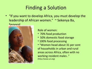 Finding a Solution
• “If you want to develop Africa, you must develop the
leadership of African women.” ~ Sekenya Ba,
Senegal
Role of women:
• 70% food production
• 50% domestic food storage
• 100% food processing
• “Women head about 31 per cent
of households in urban and rural
areas across Africa, often with no
working resident males .”
(http://www.un.org)
 