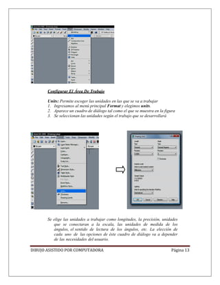 DIBUJO ASISTIDO POR COMPUTADORA Página 13
Configurar El Área De Trabajo
Units: Permite escoger las unidades en las que se va a trabajar
1. Ingresamos al menú principal Format y elegimos units.
2. Aparece un cuadro de diálogo tal como el que se muestra en la figura
3. Se seleccionan las unidades según el trabajo que se desarrollará
Se elige las unidades a trabajar como longitudes, la precisión, unidades
que se conectaran a la escala, las unidades de medida de los
ángulos, el sentido de lectura de los ángulos, etc. La elección de
cada uno de las opciones de éste cuadro de diálogo va a depender
de las necesidades del usuario.
 