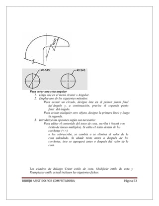 DIBUJO ASISTIDO POR COMPUTADORA Página 53
Para crear una cota angular
1. Haga clic en el menú Acotar » Angular.
2. Emplee uno de los siguientes métodos:
Para acotar un círculo, designe éste en el primer punto final
del ángulo y, a continuación, precise el segundo punto
final del ángulo.
Para acotar cualquier otro objeto, designe la primera línea y luego
la segunda.
3. Introduzca las opciones según sea necesario:
Para editar el contenido del texto de cota, escriba t (texto) o m
(texto de líneas múltiples). Si edita el texto dentro de los
corchetes (<>)
o los sobrescribe, se cambia o se elimina el valor de la
cota calculado. Si añade texto antes o después de los
corchetes, éste se agregará antes o después del valor de la
cota.
Los cuadros de diálogo Crear estilo de cota, Modificar estilo de cota y
Reemplazar estilo actual incluyen las siguientes fichas:
 