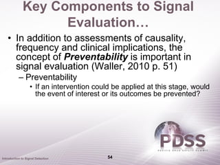 Key Components to Signal
                    Evaluation…
   • In addition to assessments of causality,
     frequency and clinical implications, the
     concept of Preventability is important in
     signal evaluation (Waller, 2010 p. 51)
           – Preventability
                   • If an intervention could be applied at this stage, would
                     the event of interest or its outcomes be prevented?




Introduction to Signal Detection            54
 