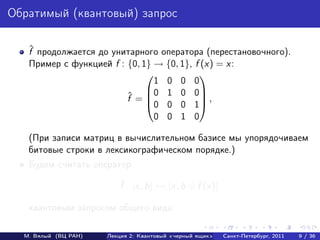 Обратимый (квантовый) запрос

   ˆ
   f продолжается до унитарного оператора (перестановочного).
   Пример с функцией f : {0, 1} → {0, 1}, f (x) = x:
                                          
                                1 0 0 0
                              0 1 0 0
                         ˆ
                         f = 0 0 0 1 ,
                                           

                                0 0 1 0

   (При записи матриц в вычислительном базисе мы упорядочиваем
   битовые строки в лексикографическом порядке.)
   Будем считать оператор
                          ˆ
                          f : |x, b → |x, b ⊕ f (x)

   квантовым запросом общего вида.

  М. Вялый (ВЦ РАН)   Лекция 2: Квантовый «черный ящик»   Санкт-Петербург, 2011   9 / 36
 