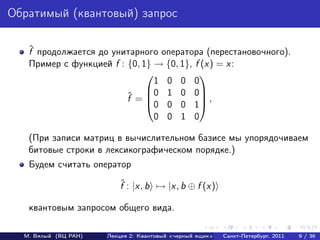 Обратимый (квантовый) запрос

   ˆ
   f продолжается до унитарного оператора (перестановочного).
   Пример с функцией f : {0, 1} → {0, 1}, f (x) = x:
                                          
                                1 0 0 0
                              0 1 0 0
                         ˆ
                         f = 0 0 0 1 ,
                                           

                                0 0 1 0

   (При записи матриц в вычислительном базисе мы упорядочиваем
   битовые строки в лексикографическом порядке.)
   Будем считать оператор
                          ˆ
                          f : |x, b → |x, b ⊕ f (x)

   квантовым запросом общего вида.

  М. Вялый (ВЦ РАН)   Лекция 2: Квантовый «черный ящик»   Санкт-Петербург, 2011   9 / 36
 