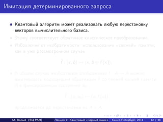 Имитация детерминированного запроса

   Квантовый алгоритм может реализовать любую перестановку
   векторов вычислительного базиса.
   Этому соответствует обратимое классическое преобразование.
   Избавление от необратимости: использование свежей памяти,
   как в уже рассмотренном случае
                         ˆ
                         f : |x, b → |x, b ⊕ f (x) .

   В общем случае необратимое отображение f : A → A можно
                                     ˜
   имитировать подходящим обратимым f со свежей копией памяти
   A в фиксированном состоянии a0 :
                            ˜
                            f : (a, a0 ) → (a, f (a))

   продолжается до перестановки на A × A.

  М. Вялый (ВЦ РАН)   Лекция 2: Квантовый «черный ящик»   Санкт-Петербург, 2011   12 / 36
 