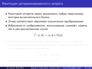 Имитация детерминированного запроса

   Квантовый алгоритм может реализовать любую перестановку
   векторов вычислительного базиса.
   Этому соответствует обратимое классическое преобразование.
   Избавление от необратимости: использование свежей памяти,
   как в уже рассмотренном случае
                         ˆ
                         f : |x, b → |x, b ⊕ f (x) .

   В общем случае необратимое отображение f : A → A можно
                                     ˜
   имитировать подходящим обратимым f со свежей копией памяти
   A в фиксированном состоянии a0 :
                            ˜
                            f : (a, a0 ) → (a, f (a))

   продолжается до перестановки на A × A.

  М. Вялый (ВЦ РАН)   Лекция 2: Квантовый «черный ящик»   Санкт-Петербург, 2011   12 / 36
 
