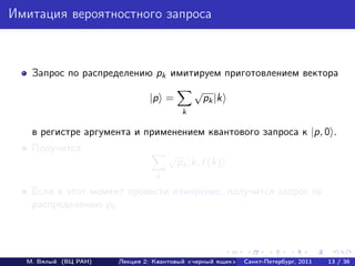Имитация вероятностного запроса



   Запрос по распределению pk имитируем приготовлением вектора
                                             √
                              |p =               pk |k
                                         k

   в регистре аргумента и применением квантового запроса к |p, 0 .
   Получится
                                    √
                                        pk |k, f (k)
                                k

   Если в этот момент провести измерение, получится запрос по
   распределению pk .




  М. Вялый (ВЦ РАН)   Лекция 2: Квантовый «черный ящик»   Санкт-Петербург, 2011   13 / 36
 