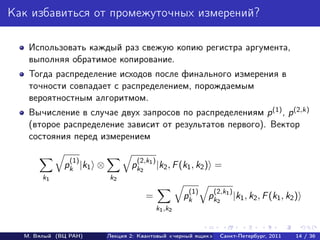 Как избавиться от промежуточных измерений?

   Использовать каждый раз свежую копию регистра аргумента,
   выполняя обратимое копирование.
   Тогда распределение исходов после финального измерения в
   точности совпадает с распределением, порождаемым
   вероятностным алгоритмом.
   Вычисление в случае двух запросов по распределениям p (1) , p (2,k)
   (второе распределение зависит от результатов первого). Вектор
   состояния перед измерением

               (1)               (2,k1 )
             pk |k1 ⊗          pk2         |k2 , F (k1 , k2 ) =
       k1               k2
                                                     (1)    (2,k1 )
                                     =              pk     pk2        |k1 , k2 , F (k1 , k2 )
                                           k1 ,k2


  М. Вялый (ВЦ РАН)     Лекция 2: Квантовый «черный ящик»     Санкт-Петербург, 2011         14 / 36
 