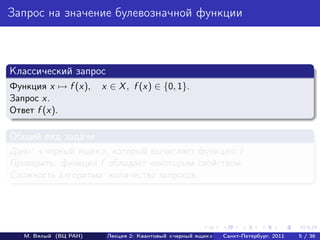 Запрос на значение булевозначной функции



Классический запрос
Функция x → f (x),     x ∈ X , f (x) ∈ {0, 1}.
Запрос x.
Ответ f (x).

Общий вид задачи
Дано: черный ящик , который вычисляет функцию f .
Проверить: функция f обладает некоторым свойством.
Сложность алгоритма: количество запросов.




   М. Вялый (ВЦ РАН)    Лекция 2: Квантовый «черный ящик»   Санкт-Петербург, 2011   5 / 36
 