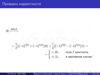 Проверка корректности




    HOf H  1         1   O     1                 1            H
 |0 − − → √ |0 + √ |1 − f √ (−1)f (0) |0 + √ (−1)f (1) |1 −
    −−                    →                                   →
            2          2        2                 2
           1     f (0)            1     f (1)
             (−1) (|0 + |1 ) + (−1) (|0 − |1 ) =
           2                      2
        1                           1
     = (−1)f (0) + (−1)f (1) |0 + (−1)f (0) − (−1)f (1) |1 =
        2                           2
                                   ± |0 ,     если f константа,
                             =                                    .
                                   ± |1 ,     в противном случае.




  М. Вялый (ВЦ РАН)   Лекция 2: Квантовый «черный ящик»   Санкт-Петербург, 2011   22 / 36
 