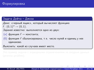 Формулировка



Задача Дойча – Джоза
Дано: черный ящик , который вычисляет функцию
f : {0, 1}n → {0, 1}.
Заранее известно: выполняется одно из двух:
(к) функция f          константа;
(б) функция f сбалансирована, т. е. число нулей и единиц у нее
    одинаково.
Выяснить: какой из случаев имеет место.

Это пример задачи с априорными ограничениями на входные данные
(promise problem).



   М. Вялый (ВЦ РАН)       Лекция 2: Квантовый «черный ящик»   Санкт-Петербург, 2011   24 / 36
 