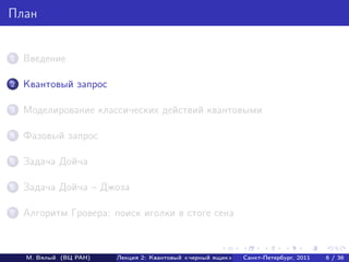 План


1   Введение

2   Квантовый запрос

3   Моделирование классических действий квантовыми

4   Фазовый запрос

5   Задача Дойча

6   Задача Дойча – Джоза

7   Алгоритм Гровера: поиск иголки в стоге сена



    М. Вялый (ВЦ РАН)   Лекция 2: Квантовый «черный ящик»   Санкт-Петербург, 2011   6 / 36
 