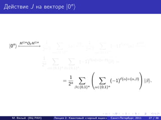Действие J на векторе |0n




      H ⊗n O H ⊗n      1                    O      1                                 H ⊗n
 |0n − − − −
      − −f − →                          |α − f
                                            →                       (−1)f (α) |α − −
                                                                                 −→
                      2n/2                        2n/2
                             α∈{0,1}n                    α∈{0,1}n
                      1
                                               (−1)f (α)+(α·β) |β =
                      2n
                           α∈{0,1}n β∈{0,1}n
                                                                                      
                                     1
                                   = n                             (−1)f (α)+(α,β)  |β .
                                    2
                                          β∈{0,1}n       α∈{0,1}n




  М. Вялый (ВЦ РАН)           Лекция 2: Квантовый «черный ящик»     Санкт-Петербург, 2011   27 / 36
 