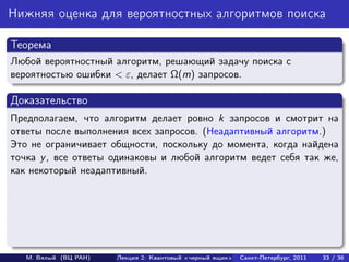 Нижняя оценка для вероятностных алгоритмов поиска

Теорема
Любой вероятностный алгоритм, решающий задачу поиска с
вероятностью ошибки < ε, делает Ω(m) запросов.

Доказательство
Предполагаем, что алгоритм делает ровно k запросов и смотрит на
ответы после выполнения всех запросов. (Неадаптивный алгоритм.)
Это не ограничивает общности, поскольку до момента, когда найдена
точка y , все ответы одинаковы и любой алгоритм ведет себя так же,
как некоторый неадаптивный.




   М. Вялый (ВЦ РАН)   Лекция 2: Квантовый «черный ящик»   Санкт-Петербург, 2011   33 / 36
 