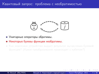 Квантовый запрос: проблема с необратимостью




                                                    ˆ
                                                    f

   Унитарные операторы обратимы.
   Некоторые булевы функции необратимы.
   Как квантовое устройство выдает результат вычисления булевой
   функции? (Какое преобразование происходит с кубитом?)




  М. Вялый (ВЦ РАН)   Лекция 2: Квантовый «черный ящик»   Санкт-Петербург, 2011   7 / 36
 