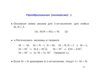 Ïðåîáðàçîâàíèÿ (êîíâåðñèè): β


•   Îñíîâíàÿ ñõåìà àêñèîì äëÿ λ-èñ÷èñëåíèÿ: äëÿ ëþáûõ
    M, N ∈ Λ
                    (λx . M)N = M[x := N]   (β)


•   ¾Ëîãè÷åñêèå¿ àêñèîìû è ïðàâèëà:
       M = M;      M = N ⇒ N = M;       M = N, N = L ⇒ M = L;
       M=M       ⇒ M Z = M Z;      M=M      ⇒ ZM = ZM ;
       M=M       ⇒ λx. M = λx. M    (ïðàâèëî ξ).


•   Åñëè   M=N   äîêàçóåìî â λ-èñ÷èñëåíèè, ïèøóò   λ   M = N.

                                                          19
 