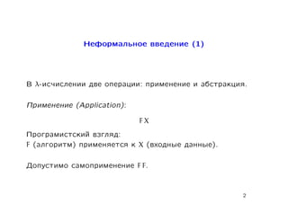 Íåôîðìàëüíîå ââåäåíèå (1)




Â λ-èñ÷èñëåíèè äâå îïåðàöèè: ïðèìåíåíèå è àáñòðàêöèÿ.

Ïðèìåíåíèå (Application):

                             FX
Ïðîãðàìèñòñêèé âçãëÿä:
F (àëãîðèòì) ïðèìåíÿåòñÿ ê   X   (âõîäíûå äàííûå).

Äîïóñòèìî ñàìîïðèìåíåíèå     F F.



                                                     2
 