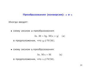 Ïðåîáðàçîâàíèÿ (êîíâåðñèè): α è η

Èíîãäà ââîäÿò:

 •   ñõåìó àêñèîì α-ïðåîáðàçîâàíèÿ:
                    λx . M = λy . M[x := y]     (α)
     â ïðåäïîëîæåíèè, ÷òî   y ∈ FV(M);


 •   ñõåìó àêñèîì η-ïðåîáðàçîâàíèÿ:
                      λx . M x = M            (η)
     â ïðåäïîëîæåíèè, ÷òî   x ∈ FV(M).

                                                      20
 