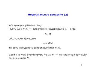 Íåôîðìàëüíîå ââåäåíèå (2)



Àáñòðàêöèÿ (Abstraction):
Ïóñòü M ≡ M[x]  âûðàæåíèå,     ñîäåðæàùåå x. Òîãäà
                             λx. M
îáîçíà÷àåò ôóíêöèþ
                            x → M[x],
òî åñòü êàæäîìó   x   ñîïîñòàâëÿåòñÿ    M[x].

Åñëè x â M[x] îòñóòñòâóåò, òî   λx. M    êîíñòàíòíàÿ ôóíêöèÿ
ñî çíà÷åíèåì M.

                                                        3
 