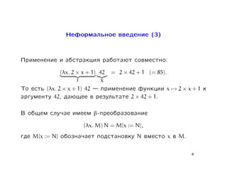 Íåôîðìàëüíîå ââåäåíèå (3)



Ïðèìåíåíèå è àáñòðàêöèÿ ðàáîòàþò ñîâìåñòíî:
                  (λx. 2 × x + 1) 42   = 2 × 42 + 1 (= 85).
                        F         X
Òî åñòü (λx. 2 × x + 1) 42  ïðèìåíåíèå ôóíêöèè               x → 2×x+1        ê
àðãóìåíòó 42, äàþùåå â ðåçóëüòàòå 2 × 42 + 1.

Â îáùåì ñëó÷àå èìååì β-ïðåîáðàçîâàíèå
                            (λx. M) N = M[x := N],
ãäå   M[x := N]   îáîçíà÷àåò ïîäñòàíîâêó        N    âìåñòî   x   â   M.


                                                                           4
 