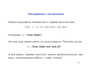 Расширения λ-исчисления


Можно расширить множество λ-термов константами:

             Λ(C) ::= C | V | Λ(C) Λ(C) | λV. Λ(C)


Например, C = {true, false}?

Но нам ещё нужно уметь их использовать. Поэтому лучше

               C = {true, false, not, and, iif}


И всё равно, помимо констант нужны дополнительные пра-
вила, описывающие работу с ними. Какие?
                                                     17
 