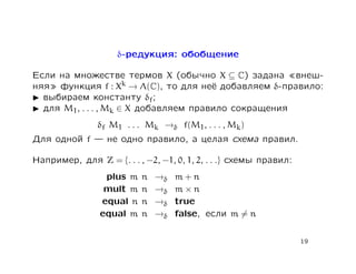 δ-редукция: обобщение

Если на множестве термов X (обычно X ⊆ C) задана внеш-
няя функция f : Xk → Λ(C), то для неё добавляем δ-правило:
  выбираем константу δf;
  для M1, . . . , Mk ∈ X добавляем правило сокращения
                δf M1 . . . Mk →δ f(M1, . . . , Mk)
Для одной f       не одно правило, а целая схема правил.

Например, для Z = {. . . , −2, −1, 0, 1, 2, . . .} схемы правил:
                 plus m   n   →δ   m+n
                 mult m   n   →δ   m×n
                equal n   n   →δ   true
                equal m   n   →δ   false, если m = n


                                                                   19
 