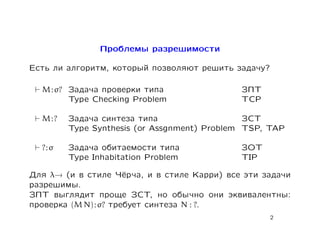 Проблемы разрешимости

Есть ли алгоритм, который позволяют решить задачу?

  M : σ? Задача проверки типа                ЗПТ
         Type Checking Problem               TCP

  M:?   Задача синтеза типа                   ЗСТ
        Type Synthesis (or Assgnment) Problem TSP, TAP

  ?:σ   Задача обитаемости типа              ЗОТ
        Type Inhabitation Problem            TIP

Для λ→ (и в стиле Чёрча, и в стиле Карри) все эти задачи
разрешимы.
ЗПТ выглядит проще ЗСТ, но обычно они эквивалентны:
проверка (M N) : σ? требует синтеза N : ?.
                                                   2
 