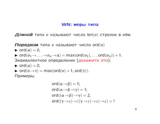 WN: меры типа

Длиной типа σ называют число len(σ) стрелок в нём.

Порядком типа σ называют число ord(σ)
  ord(α) = 0;
  ord(σ1 → . . . → σn → α) = max(ord(σ1), . . . ord(σn)) + 1.
Эквивалентное определение (докажите это):
  ord(α) = 0;
  ord(σ → τ) = max(ord(σ) + 1, ord(τ)).
Примеры.
                     ord(α → β) = 1;
                     ord(α → β → γ) = 1;
                     ord((α → β) → γ) = 2;
                     ord((γ → ε) → ((γ → ε) → ε) → ε) = ?
                                                                8
 