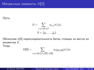 Матричные элементы U[S]


Пусть

                       U=                  ux,y |x y |,
                             x,y ∈{0,1}d

                            S = {j1 , . . . , jd }.

Обозначим x[S] подпоследовательность битов, стоящих на местах из
множества S.
Тогда
              U[S] =                 ux[S],y [S] |x y |.
                                      ¯     ¯
                       x,y ∈{0,1}n :x[S]=y [S]




   М. Вялый (ВЦ РАН)      Лекция 6: Квантовые схемы       Санкт-Петербург, 2011   6 / 36
 