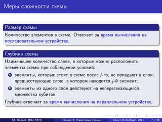 Меры сложности схемы


Размер схемы
Количество элементов в схеме. Отвечает за время вычисления на
последовательном устройстве.

Глубина схемы
Наименьшее количество слоев, в которые можно расположить
элементы схемы при соблюдении условий:
 1    элементы, которые стоят в схеме после j-го, не попадают в слои,
      предшествующие слою, в котором находится j-й элемент;
 2    элементы из одного слоя действуют на непересекающиеся
      множества кубитов.
Глубина отвечает за время вычисления на параллельном устройстве.


     М. Вялый (ВЦ РАН)     Лекция 6: Квантовые схемы   Санкт-Петербург, 2011   7 / 36
 