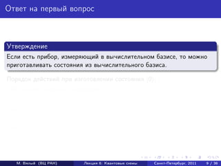 Ответ на первый вопрос



Утверждение
Если есть прибор, измеряющий в вычислительном базисе, то можно
приготавливать состояния из вычислительного базиса.

Порядок действий при изготовлении состояния |0 :
 1    Берем случайное состояние.
 2    Измеряем его в вычислительном базисе.
 3    Если наблюдаем исход 0, то кубит находится в состоянии |0 :
      готово.
 4    В противном случае повторяем процедуру.




     М. Вялый (ВЦ РАН)    Лекция 6: Квантовые схемы   Санкт-Петербург, 2011   9 / 36
 